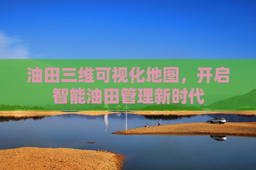 油田三维可视化地图，开启智能油田管理新时代